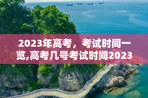 2023年高考，考试时间一览,高考几号考试时间2023