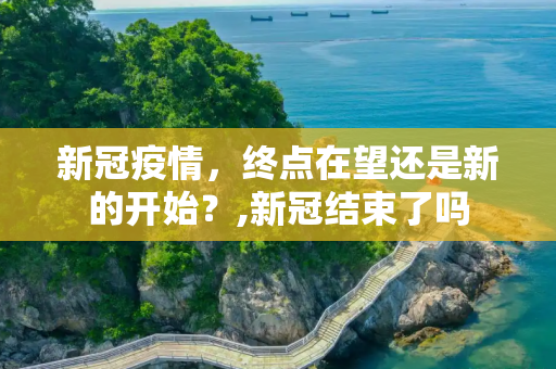 新冠疫情，终点在望还是新的开始？,新冠结束了吗