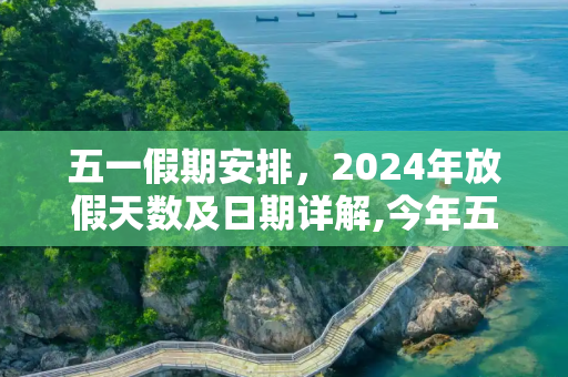 五一假期安排，2024年放假天数及日期详解,今年五一放假几天从几号到几号