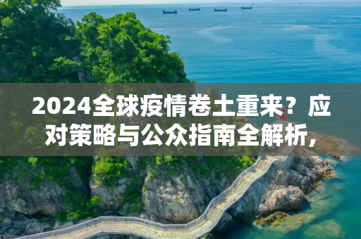 2024全球疫情卷土重来？应对策略与公众指南全解析,2024全球疫情卷土重来？应对策略与公众指南全解析