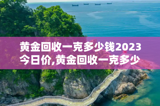 黄金回收一克多少钱2023今日价,黄金回收一克多少钱2023今日价