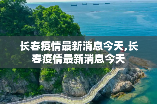 长春疫情最新消息今天,长春疫情最新消息今天