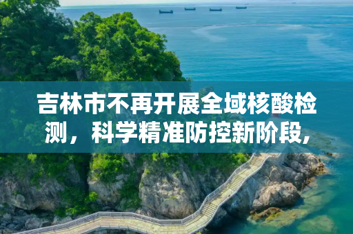 吉林市不再开展全域核酸检测，科学精准防控新阶段,吉林市不再开展全域核酸检测